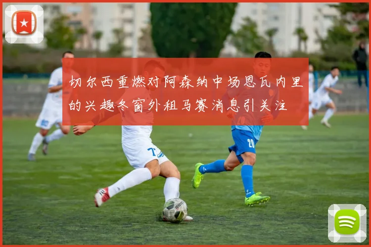 切尔西重燃对阿森纳中场恩瓦内里的兴趣冬窗外租马赛消息引关注