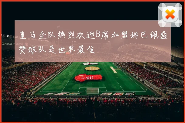 皇马全队热烈欢迎B席加盟姆巴佩盛赞球队是世界最佳