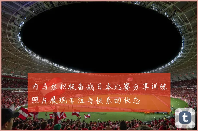 内马尔积极备战日本比赛分享训练照片展现专注与快乐的状态