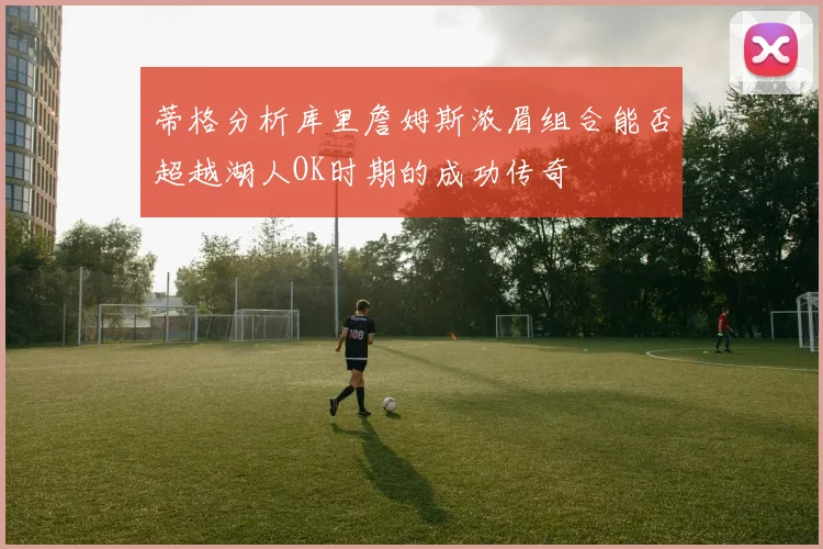 蒂格分析库里詹姆斯浓眉组合能否超越湖人OK时期的成功传奇