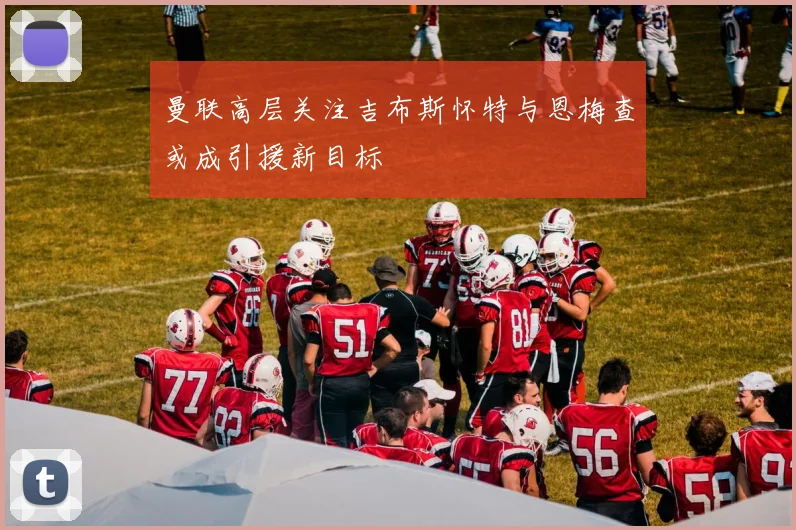 曼联高层关注吉布斯怀特与恩梅查或成引援新目标
