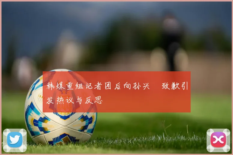 韩媒重组记者团后向孙兴慜致歉引发热议与反思