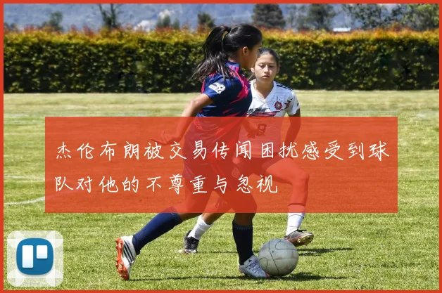 杰伦布朗被交易传闻困扰感受到球队对他的不尊重与忽视