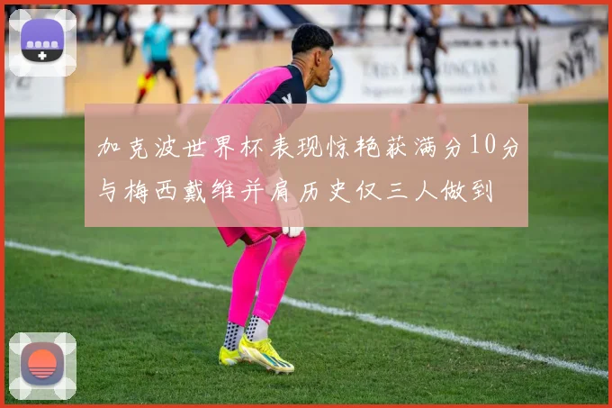 加克波世界杯表现惊艳获满分10分与梅西戴维并肩历史仅三人做到