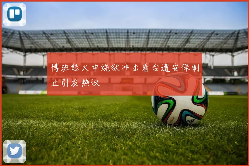博班怒火中烧欲冲击看台遭安保制止引发热议