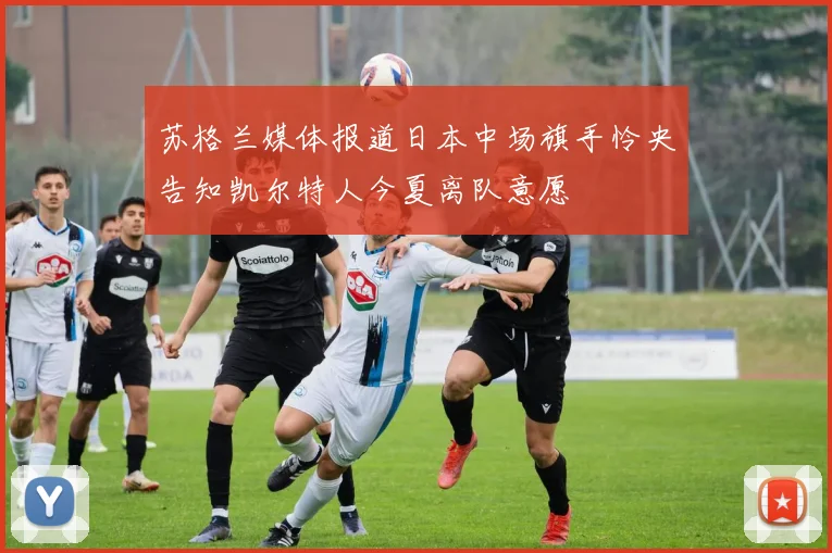 苏格兰媒体报道日本中场旗手怜央告知凯尔特人今夏离队意愿
