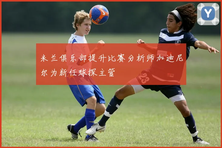 米兰俱乐部提升比赛分析师加迪尼尔为新任球探主管