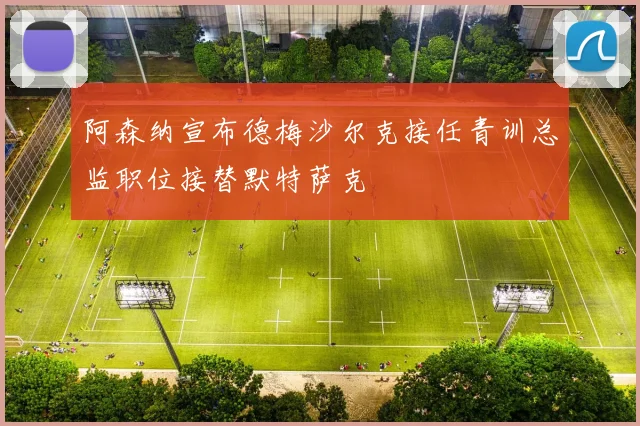 阿森纳宣布德梅沙尔克接任青训总监职位接替默特萨克