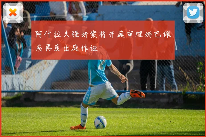 阿什拉夫强奸案将开庭审理姆巴佩或再度出庭作证