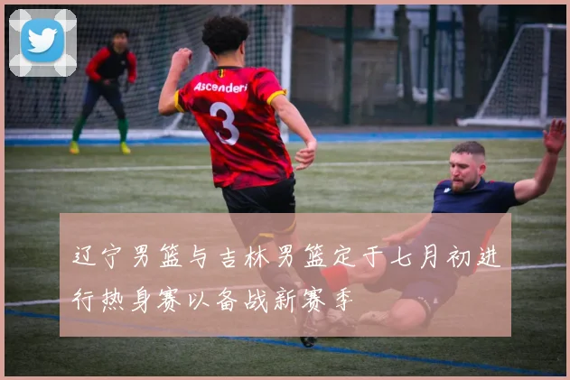 辽宁男篮与吉林男篮定于七月初进行热身赛以备战新赛季