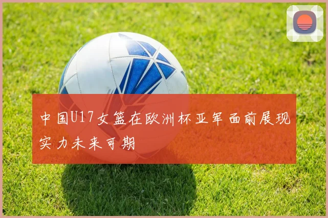 中国U17女篮在欧洲杯亚军面前展现实力未来可期