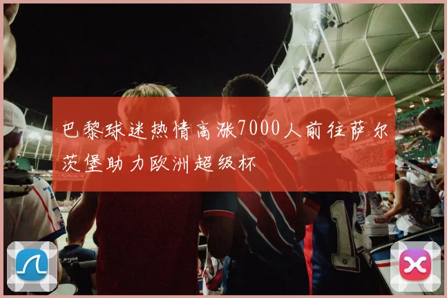 巴黎球迷热情高涨7000人前往萨尔茨堡助力欧洲超级杯